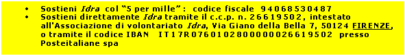 Casella di testo: •	Sostieni Idra  col “5 per mille” :  codice fiscale  94068530487
•	Sostieni direttamente Idra tramite il c.c.p. n. 26619502, intestato all'Associazione di volontariato Idra, Via Giano della Bella 7, 50124 FIRENZE, o tramite il codice IBAN   IT17R0760102800000026619502  presso Posteitaliane spa

